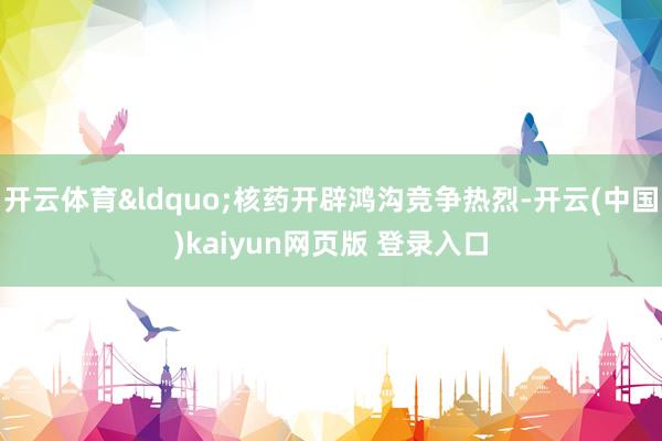 开云体育&ldquo;核药开辟鸿沟竞争热烈-开云(中国)kaiyun网页版 登录入口