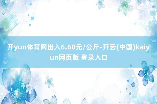 开yun体育网出入6.60元/公斤-开云(中国)kaiyun网页版 登录入口