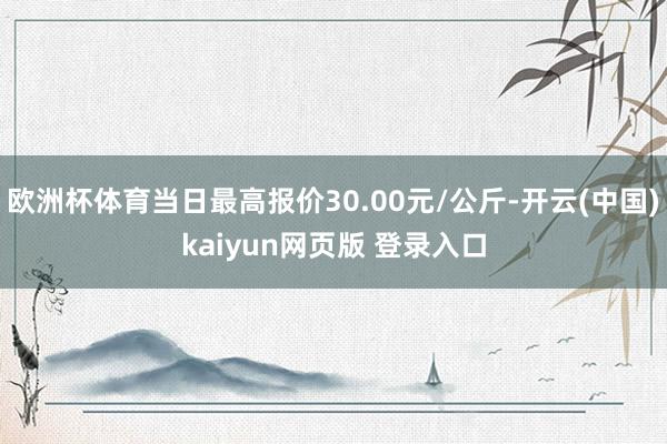 欧洲杯体育当日最高报价30.00元/公斤-开云(中国)kaiyun网页版 登录入口
