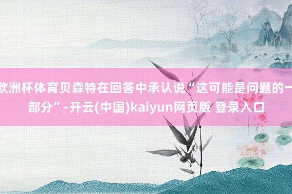 欧洲杯体育贝森特在回答中承认说“这可能是问题的一部分”-开云(中国)kaiyun网页版 登录入口