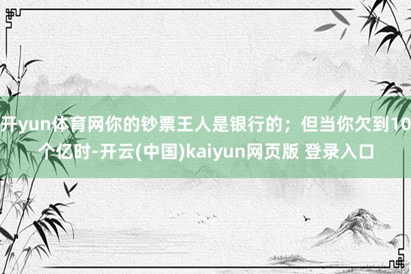 开yun体育网你的钞票王人是银行的；但当你欠到10个亿时-开云(中国)kaiyun网页版 登录入口