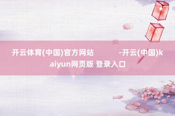 开云体育(中国)官方网站            -开云(中国)kaiyun网页版 登录入口