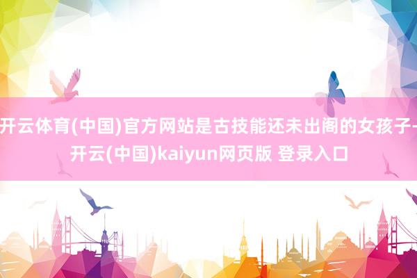 开云体育(中国)官方网站是古技能还未出阁的女孩子-开云(中国)kaiyun网页版 登录入口
