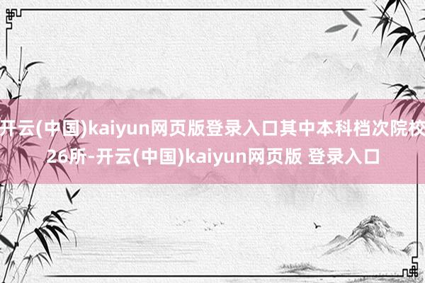 开云(中国)kaiyun网页版登录入口其中本科档次院校26所-开云(中国)kaiyun网页版 登录入口