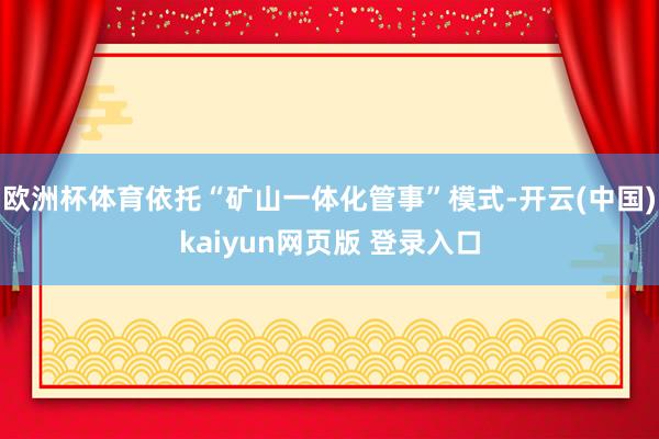 欧洲杯体育依托“矿山一体化管事”模式-开云(中国)kaiyun网页版 登录入口