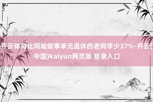 开云体育比同城做事单元退休的老同学少37%-开云(中国)kaiyun网页版 登录入口
