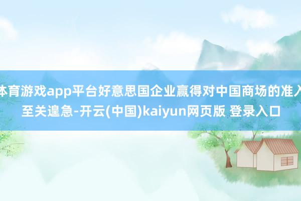体育游戏app平台好意思国企业赢得对中国商场的准入至关遑急-开云(中国)kaiyun网页版 登录入口