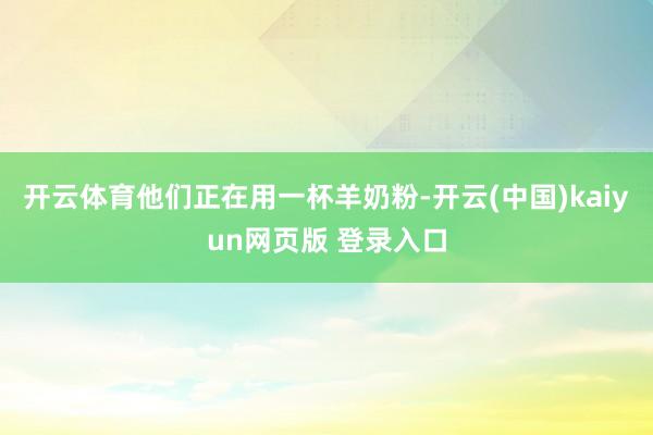 开云体育他们正在用一杯羊奶粉-开云(中国)kaiyun网页版 登录入口