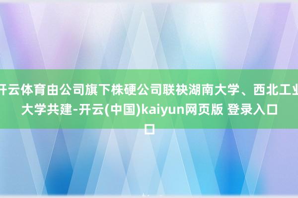 开云体育由公司旗下株硬公司联袂湖南大学、西北工业大学共建-开云(中国)kaiyun网页版 登录入口