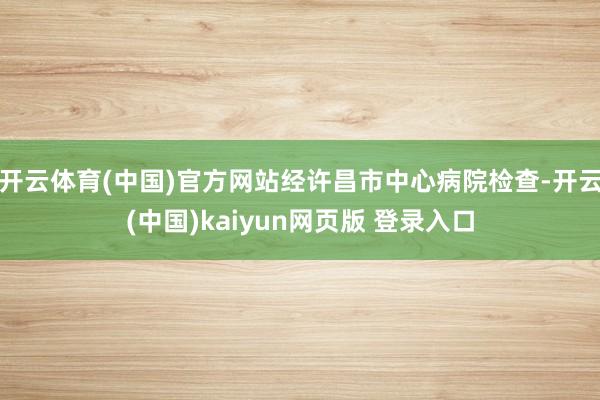 开云体育(中国)官方网站经许昌市中心病院检查-开云(中国)kaiyun网页版 登录入口