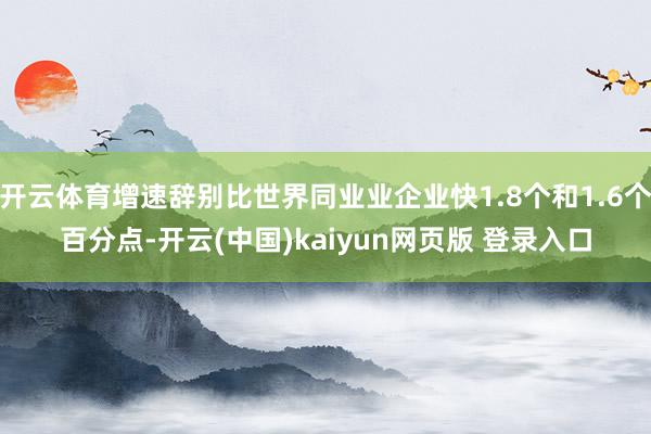 开云体育增速辞别比世界同业业企业快1.8个和1.6个百分点-开云(中国)kaiyun网页版 登录入口
