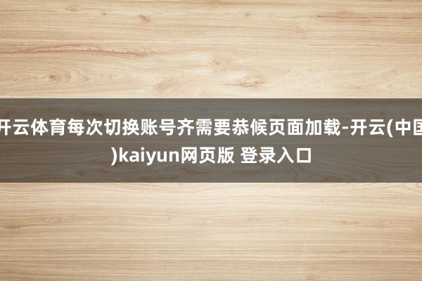 开云体育每次切换账号齐需要恭候页面加载-开云(中国)kaiyun网页版 登录入口