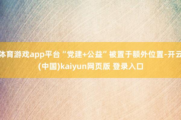 体育游戏app平台“党建+公益”被置于额外位置-开云(中国)kaiyun网页版 登录入口