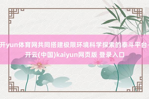 开yun体育网共同搭建极限环境科学探索的泰斗平台-开云(中国)kaiyun网页版 登录入口