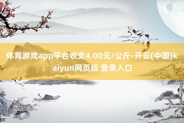 体育游戏app平台收支4.00元/公斤-开云(中国)kaiyun网页版 登录入口