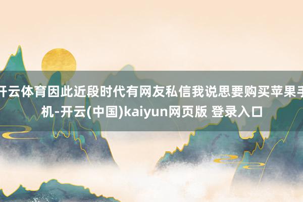 开云体育因此近段时代有网友私信我说思要购买苹果手机-开云(中国)kaiyun网页版 登录入口
