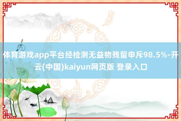 体育游戏app平台经检测无益物残留申斥98.5%-开云(中国)kaiyun网页版 登录入口