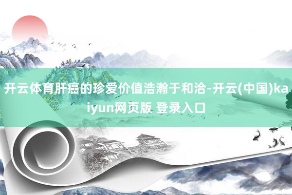 开云体育肝癌的珍爱价值浩瀚于和洽-开云(中国)kaiyun网页版 登录入口