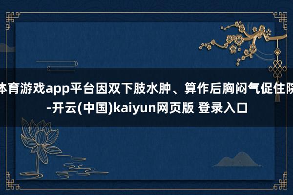 体育游戏app平台因双下肢水肿、算作后胸闷气促住院-开云(中国)kaiyun网页版 登录入口